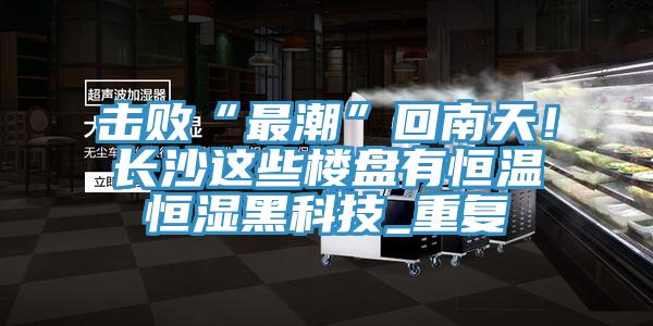 擊敗“最潮”回南天！長(zhǎng)沙這些樓盤有恒溫恒濕黑科技_重復(fù)