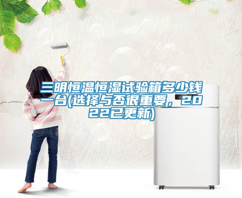 三明恒溫恒濕試驗(yàn)箱多少錢一臺(tái)(選擇與否很重要，2022已更新)