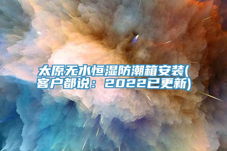 太原無(wú)水恒濕防潮箱安裝(客戶都說(shuō)：2022已更新)