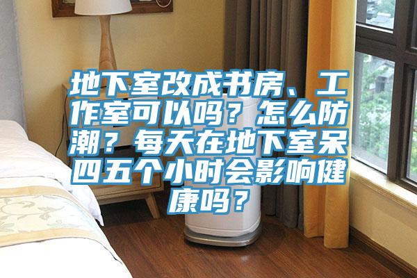 地下室改成書房、工作室可以嗎？怎么防潮？每天在地下室呆四五個小時會影響健康嗎？