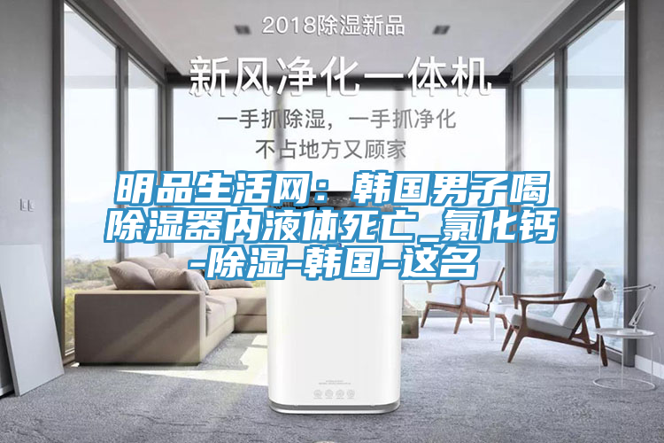 明品生活網：韓國男子喝除濕器內液體死亡_氯化鈣-除濕-韓國-這名