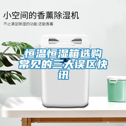 恒溫恒濕箱選購(gòu)常見(jiàn)的三大誤區(qū)快訊
