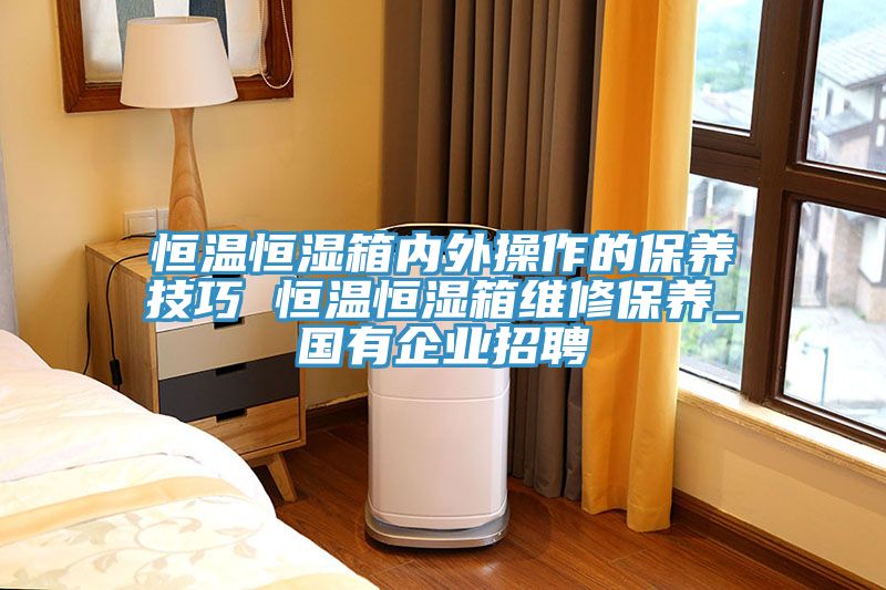 恒溫恒濕箱內(nèi)外操作的保養(yǎng)技巧 恒溫恒濕箱維修保養(yǎng)_國(guó)有企業(yè)招聘
